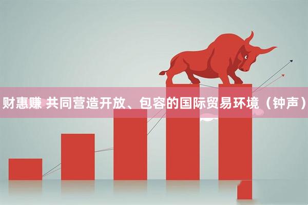 财惠赚 共同营造开放、包容的国际贸易环境（钟声）