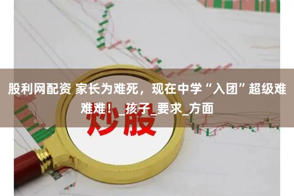 股利网配资 家长为难死，现在中学“入团”超级难难难！_孩子_要求_方面