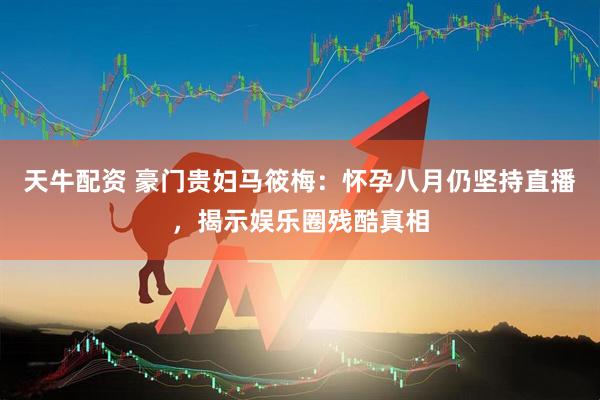 天牛配资 豪门贵妇马筱梅：怀孕八月仍坚持直播，揭示娱乐圈残酷真相