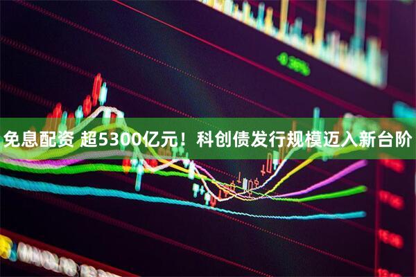 免息配资 超5300亿元！科创债发行规模迈入新台阶