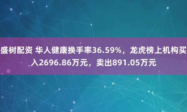 盛树配资 华人健康换手率36.59%，龙虎榜上机构买入2696.86万元，卖出891.05万元