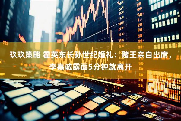 玖玖策略 霍英东长孙世纪婚礼：赌王亲自出席，李嘉诚露面5分钟就离开