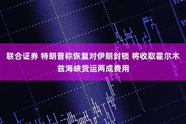 联合证券 特朗普称恢复对伊朗封锁 将收取霍尔木兹海峡货运两成费用